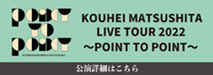 KOUHEI MATSUSHITA LIVE TOUR 2022〜POINT TO POINT〜